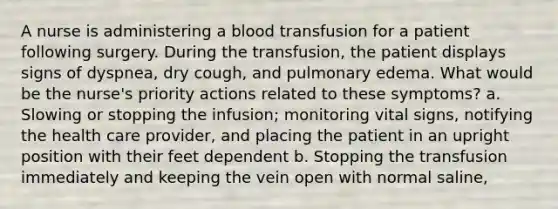 A nurse is administering a blood transfusion for a patient following surgery. During the transfusion, the patient displays signs of dyspnea, dry cough, and pulmonary edema. What would be the nurse's priority actions related to these symptoms? a. Slowing or stopping the infusion; monitoring vital signs, notifying the health care provider, and placing the patient in an upright position with their feet dependent b. Stopping the transfusion immediately and keeping the vein open with normal saline,