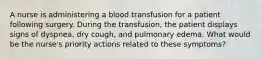 A nurse is administering a blood transfusion for a patient following surgery. During the transfusion, the patient displays signs of dyspnea, dry cough, and pulmonary edema. What would be the nurse's priority actions related to these symptoms?