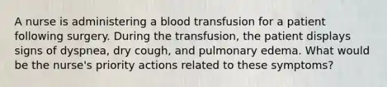 A nurse is administering a blood transfusion for a patient following surgery. During the transfusion, the patient displays signs of dyspnea, dry cough, and pulmonary edema. What would be the nurse's priority actions related to these symptoms?