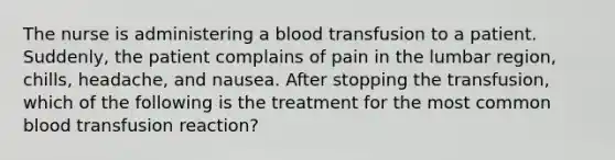 The nurse is administering a blood transfusion to a patient. Suddenly, the patient complains of pain in the lumbar region, chills, headache, and nausea. After stopping the transfusion, which of the following is the treatment for the most common blood transfusion reaction?