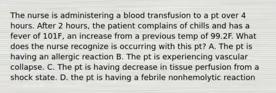 The nurse is administering a blood transfusion to a pt over 4 hours. After 2 hours, the patient complains of chills and has a fever of 101F, an increase from a previous temp of 99.2F. What does the nurse recognize is occurring with this pt? A. The pt is having an allergic reaction B. The pt is experiencing vascular collapse. C. The pt is having decrease in tissue perfusion from a shock state. D. the pt is having a febrile nonhemolytic reaction