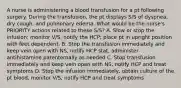 A nurse is administering a blood transfusion for a pt following surgery. During the transfusion, the pt displays S/S of dyspnea, dry cough, and pulmonary edema. What would be the nurse's PRIORITY actions related to these S/S? A. Slow or stop the infusion; monitor V/S, notify the HCP; place pt in upright position with feet dependent. B. Stop the transfusion immediately and keep vein open with NS, notify HCP stat, administer antihistamine parenternally as needed C. Stop transfusion immediately and keep vein open with NS, notify HCP and treat symptoms D. Stop the infusion immediately, obtain culture of the pt blood, monitor V/S, notify HCP and treat symptoms