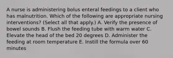 A nurse is administering bolus enteral feedings to a client who has malnutrition. Which of the following are appropriate nursing interventions? (Select all that apply.) A. Verify the presence of bowel sounds B. Flush the feeding tube with warm water C. Elevate the head of the bed 20 degrees D. Administer the feeding at room temperature E. Instill the formula over 60 minutes