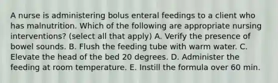 A nurse is administering bolus enteral feedings to a client who has malnutrition. Which of the following are appropriate nursing interventions? (select all that apply) A. Verify the presence of bowel sounds. B. Flush the feeding tube with warm water. C. Elevate the head of the bed 20 degrees. D. Administer the feeding at room temperature. E. Instill the formula over 60 min.