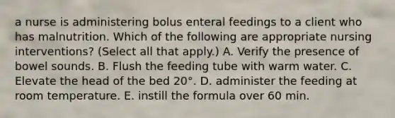 a nurse is administering bolus enteral feedings to a client who has malnutrition. Which of the following are appropriate nursing interventions? (Select all that apply.) A. Verify the presence of bowel sounds. B. Flush the feeding tube with warm water. C. Elevate the head of the bed 20°. D. administer the feeding at room temperature. E. instill the formula over 60 min.