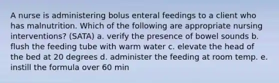 A nurse is administering bolus enteral feedings to a client who has malnutrition. Which of the following are appropriate nursing interventions? (SATA) a. verify the presence of bowel sounds b. flush the feeding tube with warm water c. elevate the head of the bed at 20 degrees d. administer the feeding at room temp. e. instill the formula over 60 min