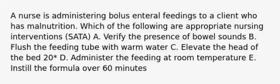 A nurse is administering bolus enteral feedings to a client who has malnutrition. Which of the following are appropriate nursing interventions (SATA) A. Verify the presence of bowel sounds B. Flush the feeding tube with warm water C. Elevate the head of the bed 20* D. Administer the feeding at room temperature E. Instill the formula over 60 minutes