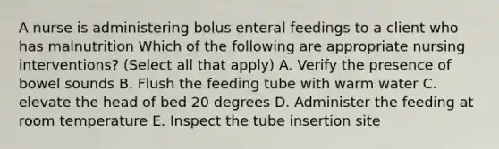 A nurse is administering bolus enteral feedings to a client who has malnutrition Which of the following are appropriate nursing interventions? (Select all that apply) A. Verify the presence of bowel sounds B. Flush the feeding tube with warm water C. elevate the head of bed 20 degrees D. Administer the feeding at room temperature E. Inspect the tube insertion site