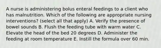 A nurse is administering bolus enteral feedings to a client who has malnutrition. Which of the following are appropriate nursing interventions? (select all that apply) A. Verify the presence of bowel sounds B. Flush the feeding tube with warm water C. Elevate the head of the bed 20 degrees D. Administer the feeding at room temperature E. Instill the formula over 60 min.