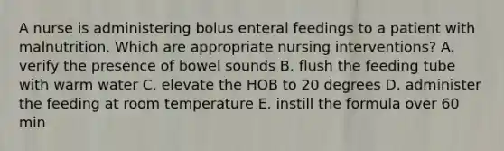 A nurse is administering bolus enteral feedings to a patient with malnutrition. Which are appropriate nursing interventions? A. verify the presence of bowel sounds B. flush the feeding tube with warm water C. elevate the HOB to 20 degrees D. administer the feeding at room temperature E. instill the formula over 60 min