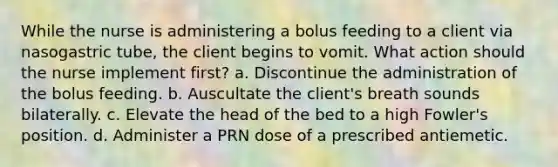 While the nurse is administering a bolus feeding to a client via nasogastric tube, the client begins to vomit. What action should the nurse implement first? a. Discontinue the administration of the bolus feeding. b. Auscultate the client's breath sounds bilaterally. c. Elevate the head of the bed to a high Fowler's position. d. Administer a PRN dose of a prescribed antiemetic.