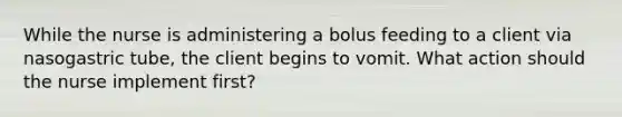 While the nurse is administering a bolus feeding to a client via nasogastric tube, the client begins to vomit. What action should the nurse implement first?