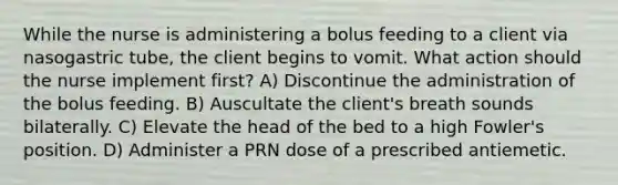 While the nurse is administering a bolus feeding to a client via nasogastric tube, the client begins to vomit. What action should the nurse implement first? A) Discontinue the administration of the bolus feeding. B) Auscultate the client's breath sounds bilaterally. C) Elevate the head of the bed to a high Fowler's position. D) Administer a PRN dose of a prescribed antiemetic.