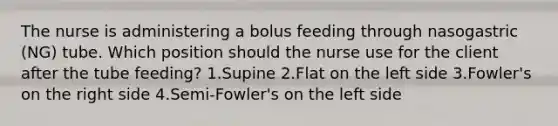 The nurse is administering a bolus feeding through nasogastric (NG) tube. Which position should the nurse use for the client after the tube feeding? 1.Supine 2.Flat on the left side 3.Fowler's on the right side 4.Semi-Fowler's on the left side