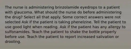 The nurse is administering brinzolamide eyedrops to a patient with glaucoma. What should the nurse do before administering the drug? Select all that apply. Some correct answers were not selected Ask if the patient is taking phenelzine. Tell the patient to use good light when reading. Ask if the patient has any allergy to sulfonamides. Teach the patient to shake the bottle properly before use. Teach the patient to report increased salivation or drooling.