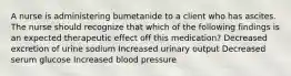 A nurse is administering bumetanide to a client who has ascites. The nurse should recognize that which of the following findings is an expected therapeutic effect off this medication? Decreased excretion of urine sodium Increased urinary output Decreased serum glucose Increased blood pressure