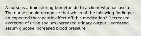 A nurse is administering bumetanide to a client who has ascites. The nurse should recognize that which of the following findings is an expected therapeutic effect off this medication? Decreased excretion of urine sodium Increased urinary output Decreased serum glucose Increased blood pressure