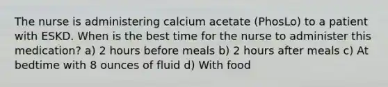 The nurse is administering calcium acetate (PhosLo) to a patient with ESKD. When is the best time for the nurse to administer this medication? a) 2 hours before meals b) 2 hours after meals c) At bedtime with 8 ounces of fluid d) With food