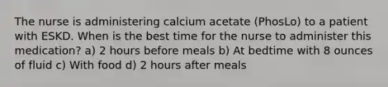 The nurse is administering calcium acetate (PhosLo) to a patient with ESKD. When is the best time for the nurse to administer this medication? a) 2 hours before meals b) At bedtime with 8 ounces of fluid c) With food d) 2 hours after meals