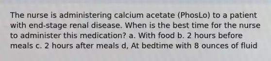 The nurse is administering calcium acetate (PhosLo) to a patient with end-stage renal disease. When is the best time for the nurse to administer this medication? a. With food b. 2 hours before meals c. 2 hours after meals d, At bedtime with 8 ounces of fluid