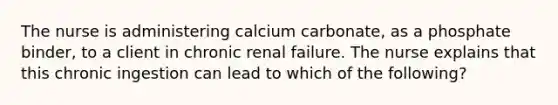 The nurse is administering calcium carbonate, as a phosphate binder, to a client in chronic renal failure. The nurse explains that this chronic ingestion can lead to which of the following?