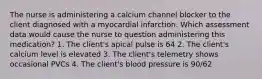 The nurse is administering a calcium channel blocker to the client diagnosed with a myocardial infarction. Which assessment data would cause the nurse to question administering this medication? 1. The client's apical pulse is 64 2. The client's calcium level is elevated 3. The client's telemetry shows occasional PVCs 4. The client's blood pressure is 90/62