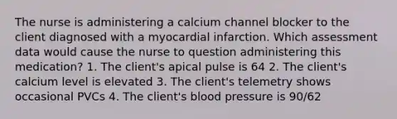 The nurse is administering a calcium channel blocker to the client diagnosed with a myocardial infarction. Which assessment data would cause the nurse to question administering this medication? 1. The client's apical pulse is 64 2. The client's calcium level is elevated 3. The client's telemetry shows occasional PVCs 4. The client's blood pressure is 90/62