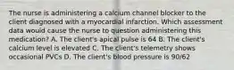 The nurse is administering a calcium channel blocker to the client diagnosed with a myocardial infarction. Which assessment data would cause the nurse to question administering this medication? A. The client's apical pulse is 64 B. The client's calcium level is elevated C. The client's telemetry shows occasional PVCs D. The client's blood pressure is 90/62