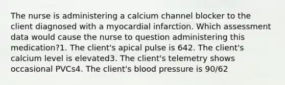 The nurse is administering a calcium channel blocker to the client diagnosed with a myocardial infarction. Which assessment data would cause the nurse to question administering this medication?1. The client's apical pulse is 642. The client's calcium level is elevated3. The client's telemetry shows occasional PVCs4. The client's blood pressure is 90/62