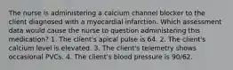 The nurse is administering a calcium channel blocker to the client diagnosed with a myocardial infarction. Which assessment data would cause the nurse to question administering this medication? 1. The client's apical pulse is 64. 2. The client's calcium level is elevated. 3. The client's telemetry shows occasional PVCs. 4. The client's blood pressure is 90/62.