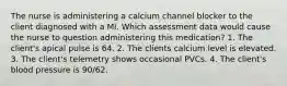 The nurse is administering a calcium channel blocker to the client diagnosed with a MI. Which assessment data would cause the nurse to question administering this medication? 1. The client's apical pulse is 64. 2. The clients calcium level is elevated. 3. The client's telemetry shows occasional PVCs. 4. The client's blood pressure is 90/62.