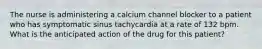 The nurse is administering a calcium channel blocker to a patient who has symptomatic sinus tachycardia at a rate of 132 bpm. What is the anticipated action of the drug for this patient?