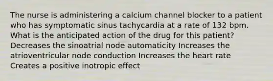 The nurse is administering a calcium channel blocker to a patient who has symptomatic sinus tachycardia at a rate of 132 bpm. What is the anticipated action of the drug for this patient? Decreases the sinoatrial node automaticity Increases the atrioventricular node conduction Increases the heart rate Creates a positive inotropic effect