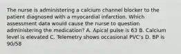 The nurse is administering a calcium channel blocker to the patient diagnosed with a myocardial infarction. Which assessment data would cause the nurse to question administering the medication? A. Apical pulse is 63 B. Calcium level is elevated C. Telemetry shows occasional PVC's D. BP is 90/58