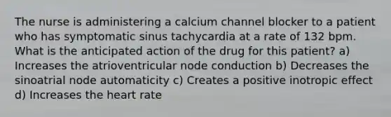 The nurse is administering a calcium channel blocker to a patient who has symptomatic sinus tachycardia at a rate of 132 bpm. What is the anticipated action of the drug for this patient? a) Increases the atrioventricular node conduction b) Decreases the sinoatrial node automaticity c) Creates a positive inotropic effect d) Increases the heart rate