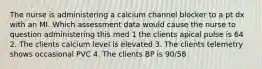 The nurse is administering a calcium channel blocker to a pt dx with an MI. Which assessment data would cause the nurse to question administering this med 1 the clients apical pulse is 64 2. The clients calcium level is elevated 3. The clients telemetry shows occasional PVC 4. The clients BP is 90/58