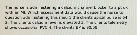 The nurse is administering a calcium channel blocker to a pt dx with an MI. Which assessment data would cause the nurse to question administering this med 1 the clients apical pulse is 64 2. The clients calcium level is elevated 3. The clients telemetry shows occasional PVC 4. The clients BP is 90/58