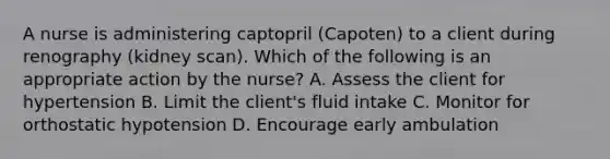 A nurse is administering captopril (Capoten) to a client during renography (kidney scan). Which of the following is an appropriate action by the nurse? A. Assess the client for hypertension B. Limit the client's fluid intake C. Monitor for orthostatic hypotension D. Encourage early ambulation