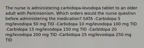 The nurse is administering carbidopa-levodopa tablet to an older adult with Parkinsonism. Which orders would the nurse question before administering the medication? SATA -Carbidopa 5 mg/levodopa 50 mg TID -Carbidopa 10 mg/levodopa 100 mg TID -Carbidopa 15 mg/levodopa 150 mg TID -Carbidopa 20 mg/levodopa 200 mg TID -Carbidopa 25 mg/levodopa 250 mg TID