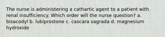 The nurse is administering a cathartic agent to a patient with renal insufficiency. Which order will the nurse question? a. bisacodyl b. lubiprostone c. cascara sagrada d. magnesium hydroxide