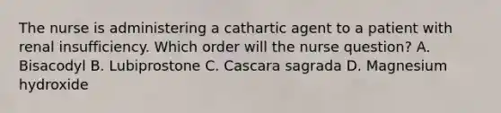 The nurse is administering a cathartic agent to a patient with renal insufficiency. Which order will the nurse question? A. Bisacodyl B. Lubiprostone C. Cascara sagrada D. Magnesium hydroxide