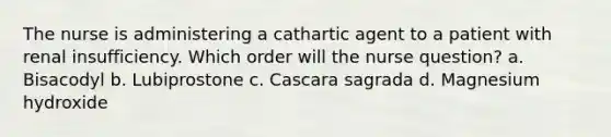 The nurse is administering a cathartic agent to a patient with renal insufficiency. Which order will the nurse question? a. Bisacodyl b. Lubiprostone c. Cascara sagrada d. Magnesium hydroxide