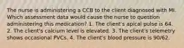 The nurse is administering a CCB to the client diagnosed with MI. Which assessment data would cause the nurse to question administering this medication? 1. The client's apical pulse is 64. 2. The client's calcium level is elevated. 3. The client's telemetry shows occasional PVCs. 4. The client's blood pressure is 90/62.