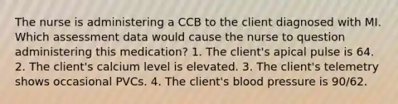 The nurse is administering a CCB to the client diagnosed with MI. Which assessment data would cause the nurse to question administering this medication? 1. The client's apical pulse is 64. 2. The client's calcium level is elevated. 3. The client's telemetry shows occasional PVCs. 4. The client's blood pressure is 90/62.