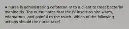 A nurse is administering cefotetan IV to a client to treat bacterial meningitis. The nurse notes that the IV insertion site warm, edematous, and painful to the touch. Which of the following actions should the nurse take?