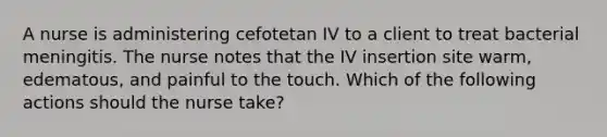 A nurse is administering cefotetan IV to a client to treat bacterial meningitis. The nurse notes that the IV insertion site warm, edematous, and painful to the touch. Which of the following actions should the nurse take?