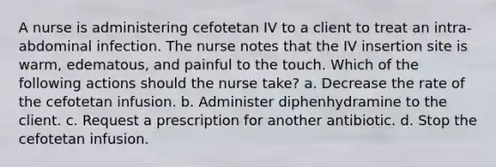 A nurse is administering cefotetan IV to a client to treat an intra-abdominal infection. The nurse notes that the IV insertion site is warm, edematous, and painful to the touch. Which of the following actions should the nurse take? a. Decrease the rate of the cefotetan infusion. b. Administer diphenhydramine to the client. c. Request a prescription for another antibiotic. d. Stop the cefotetan infusion.