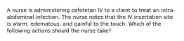 A nurse is administering cefotetan IV to a client to treat an intra-abdominal infection. The nurse notes that the IV insertation site is warm, edematous, and painful to the touch. Which of the following actions should the nurse take?