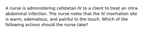 A nurse is administering cefotetan IV to a client to treat an intra-abdominal infection. The nurse notes that the IV insertation site is warm, edematous, and painful to the touch. Which of the following actions should the nurse take?