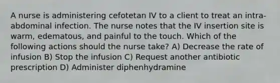 A nurse is administering cefotetan IV to a client to treat an intra-abdominal infection. The nurse notes that the IV insertion site is warm, edematous, and painful to the touch. Which of the following actions should the nurse take? A) Decrease the rate of infusion B) Stop the infusion C) Request another antibiotic prescription D) Administer diphenhydramine